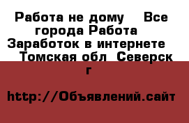 Работа не дому. - Все города Работа » Заработок в интернете   . Томская обл.,Северск г.